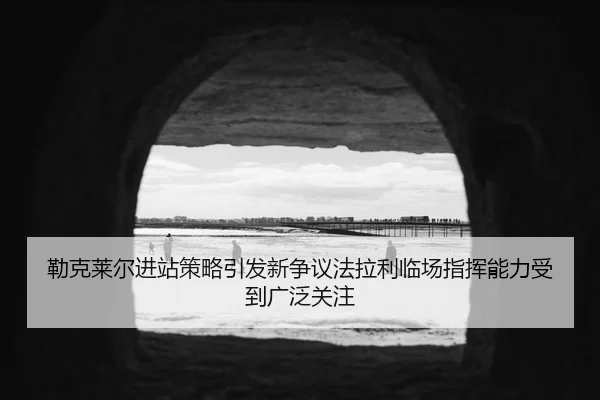 勒克莱尔进站策略引发新争议法拉利临场指挥能力受到广泛关注