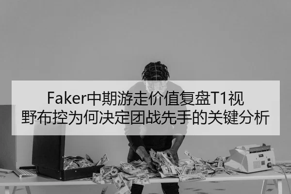 Faker中期游走价值复盘T1视野布控为何决定团战先手的关键分析