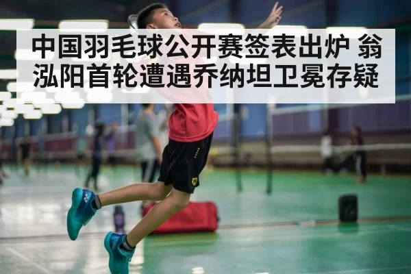 中国羽毛球公开赛签表出炉 翁泓阳首轮遭遇乔纳坦卫冕存疑