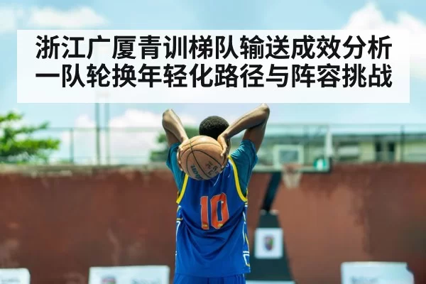 浙江广厦青训梯队输送成效分析 一队轮换年轻化路径与阵容挑战
